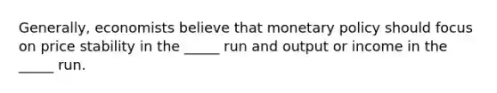 Generally, economists believe that monetary policy should focus on price stability in the _____ run and output or income in the _____ run.