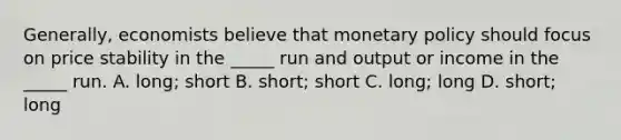 Generally, economists believe that <a href='https://www.questionai.com/knowledge/kEE0G7Llsx-monetary-policy' class='anchor-knowledge'>monetary policy</a> should focus on price stability in the _____ run and output or income in the _____ run. A. long; short B. short; short C. long; long D. short; long