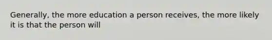 Generally, the more education a person receives, the more likely it is that the person will