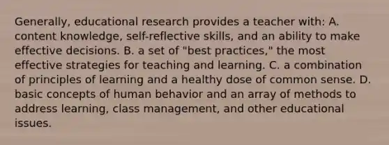 ​Generally, educational research provides a teacher​ with: A. content​ knowledge, self-reflective​ skills, and an ability to make effective decisions. B. a set of​ "best practices," the most effective strategies for teaching and learning. C. a combination of principles of learning and a healthy dose of common sense. D. basic concepts of human behavior and an array of methods to address​ learning, class​ management, and other educational issues.