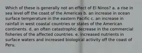 Which of these is generally not an effect of El Ninos? a. a rise in sea level off the coast of the Americas b. an increase in ocean surface temperature in the eastern Pacific c. an increase in rainfall in west coastal countries or states of the American continents. d. an often catastrophic decrease in the commercial fisheries of the affected countries. e. increased nutrients in surface waters and increased biological activity off the coast of Peru.