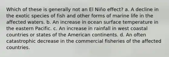 Which of these is generally not an El Niño effect? a. A decline in the exotic species of fish and other forms of marine life in the affected waters. b. An increase in ocean surface temperature in the eastern Pacific. c. An increase in rainfall in west coastal countries or states of the American continents. d. An often catastrophic decrease in the commercial fisheries of the affected countries.