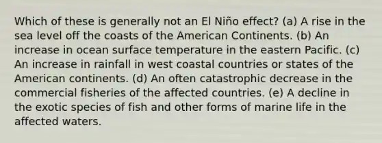 Which of these is generally not an El Niño effect? (a) A rise in the sea level off the coasts of the American Continents. (b) An increase in ocean surface temperature in the eastern Pacific. (c) An increase in rainfall in west coastal countries or states of the American continents. (d) An often catastrophic decrease in the commercial fisheries of the affected countries. (e) A decline in the exotic species of fish and other forms of marine life in the affected waters.