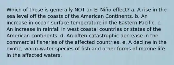 Which of these is generally NOT an El Niño effect? a. A rise in the sea level off the coasts of the American Continents. b. An increase in ocean surface temperature in the Eastern Pacific. c. An increase in rainfall in west coastal countries or states of the American continents. d. An often catastrophic decrease in the commercial fisheries of the affected countries. e. A decline in the exotic, warm-water species of fish and other forms of marine life in the affected waters.