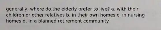 generally, where do the elderly prefer to live? a. with their children or other relatives b. in their own homes c. in nursing homes d. in a planned retirement community