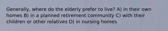 Generally, where do the elderly prefer to live? A) in their own homes B) in a planned retirement community C) with their children or other relatives D) in nursing homes