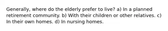 Generally, where do the elderly prefer to live? a) In a planned retirement community. b) With their children or other relatives. c) In their own homes. d) In nursing homes.