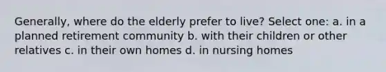 Generally, where do the elderly prefer to live? Select one: a. in a planned retirement community b. with their children or other relatives c. in their own homes d. in nursing homes