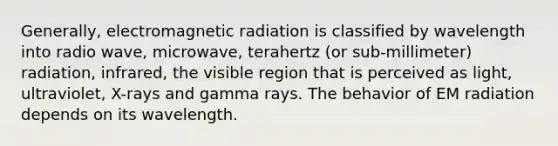 Generally, electromagnetic radiation is classified by wavelength into radio wave, microwave, terahertz (or sub-millimeter) radiation, infrared, the visible region that is perceived as light, ultraviolet, X-rays and gamma rays. The behavior of EM radiation depends on its wavelength.