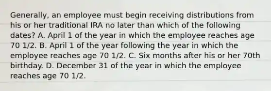 Generally, an employee must begin receiving distributions from his or her traditional IRA no later than which of the following dates? A. April 1 of the year in which the employee reaches age 70 1/2. B. April 1 of the year following the year in which the employee reaches age 70 1/2. C. Six months after his or her 70th birthday. D. December 31 of the year in which the employee reaches age 70 1/2.