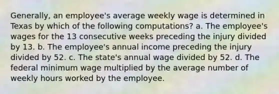 Generally, an employee's average weekly wage is determined in Texas by which of the following computations? a. The employee's wages for the 13 consecutive weeks preceding the injury divided by 13. b. The employee's annual income preceding the injury divided by 52. c. The state's annual wage divided by 52. d. The federal minimum wage multiplied by the average number of weekly hours worked by the employee.