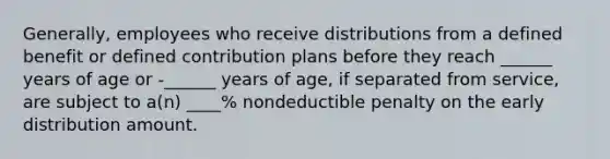 Generally, employees who receive distributions from a defined benefit or defined contribution plans before they reach ______ years of age or -______ years of age, if separated from service, are subject to a(n) ____% nondeductible penalty on the early distribution amount.