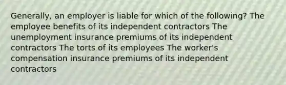 Generally, an employer is liable for which of the following? The employee benefits of its independent contractors The unemployment insurance premiums of its independent contractors The torts of its employees The worker's compensation insurance premiums of its independent contractors