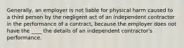 Generally, an employer is not liable for physical harm caused to a third person by the negligent act of an independent contractor in the performance of a contract, because the employer does not have the ____ the details of an independent contractor's performance.