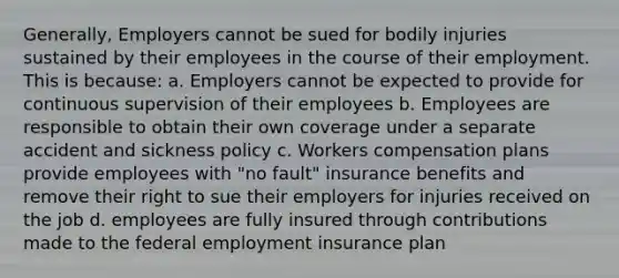 Generally, Employers cannot be sued for bodily injuries sustained by their employees in the course of their employment. This is because: a. Employers cannot be expected to provide for continuous supervision of their employees b. Employees are responsible to obtain their own coverage under a separate accident and sickness policy c. Workers compensation plans provide employees with "no fault" insurance benefits and remove their right to sue their employers for injuries received on the job d. employees are fully insured through contributions made to the federal employment insurance plan