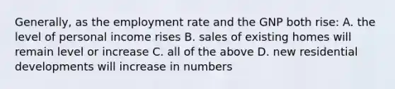 Generally, as the employment rate and the GNP both rise: A. the level of personal income rises B. sales of existing homes will remain level or increase C. all of the above D. new residential developments will increase in numbers