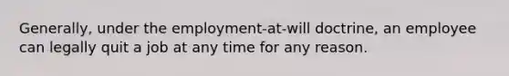 Generally, under the employment-at-will doctrine, an employee can legally quit a job at any time for any reason.