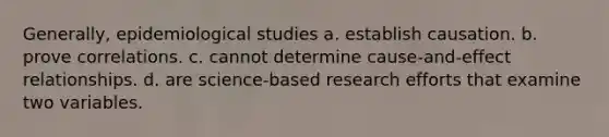 Generally, epidemiological studies a. establish causation. b. prove correlations. c. cannot determine cause-and-effect relationships. d. are science-based research efforts that examine two variables.