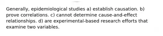 Generally, epidemiological studies a) establish causation. b) prove correlations. c) cannot determine cause-and-effect relationships. d) are experimental-based research efforts that examine two variables.