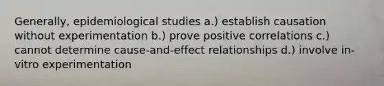 Generally, epidemiological studies a.) establish causation without experimentation b.) prove positive correlations c.) cannot determine cause-and-effect relationships d.) involve in-vitro experimentation