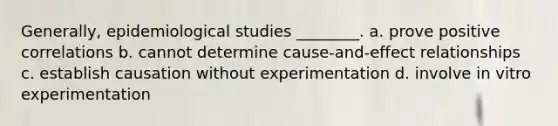 Generally, epidemiological studies ________. a. prove positive correlations b. cannot determine cause-and-effect relationships c. establish causation without experimentation d. involve in vitro experimentation