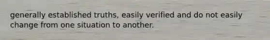 generally established truths, easily verified and do not easily change from one situation to another.