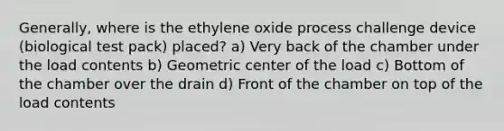 Generally, where is the ethylene oxide process challenge device (biological test pack) placed? a) Very back of the chamber under the load contents b) Geometric center of the load c) Bottom of the chamber over the drain d) Front of the chamber on top of the load contents