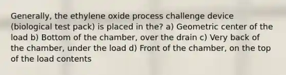 Generally, the ethylene oxide process challenge device (biological test pack) is placed in the? a) Geometric center of the load b) Bottom of the chamber, over the drain c) Very back of the chamber, under the load d) Front of the chamber, on the top of the load contents