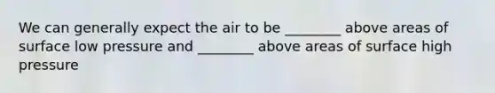 We can generally expect the air to be ________ above areas of surface low pressure and ________ above areas of surface high pressure