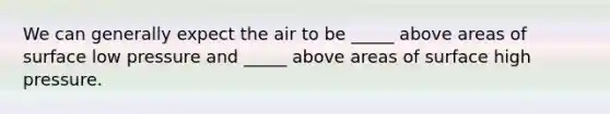 We can generally expect the air to be _____ above areas of surface low pressure and _____ above areas of surface high pressure.