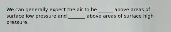 We can generally expect the air to be ______ above areas of surface low pressure and _______ above areas of surface high pressure.