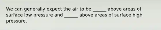 We can generally expect the air to be ______ above areas of surface low pressure and ______ above areas of surface high pressure.