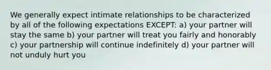 We generally expect intimate relationships to be characterized by all of the following expectations EXCEPT: a) your partner will stay the same b) your partner will treat you fairly and honorably c) your partnership will continue indefinitely d) your partner will not unduly hurt you