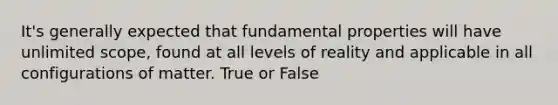 It's generally expected that fundamental properties will have unlimited scope, found at all levels of reality and applicable in all configurations of matter. True or False