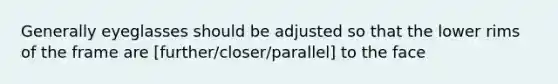 Generally eyeglasses should be adjusted so that the lower rims of the frame are [further/closer/parallel] to the face