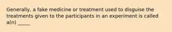 Generally, a fake medicine or treatment used to disguise the treatments given to the participants in an experiment is called a(n) _____