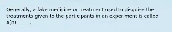 Generally, a fake medicine or treatment used to disguise the treatments given to the participants in an experiment is called a(n) _____.