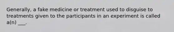 Generally, a fake medicine or treatment used to disguise to treatments given to the participants in an experiment is called a(n) ___.