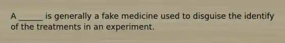 A ______ is generally a fake medicine used to disguise the identify of the treatments in an experiment.