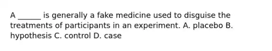 A ______ is generally a fake medicine used to disguise the treatments of participants in an experiment. A. placebo B. hypothesis C. control D. case