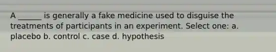 A ______ is generally a fake medicine used to disguise the treatments of participants in an experiment. Select one: a. placebo b. control c. case d. hypothesis