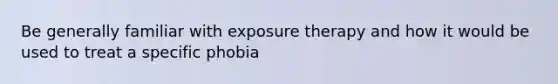 Be generally familiar with exposure therapy and how it would be used to treat a specific phobia