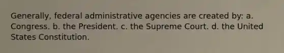 Generally, federal administrative agencies are created by: a. Congress. b. the President. c. the Supreme Court. d. the United States Constitution.