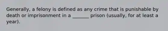 Generally, a felony is defined as any crime that is punishable by death or imprisonment in a _______ prison (usually, for at least a year).