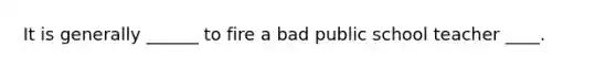 It is generally ______ to fire a bad public school teacher ____.