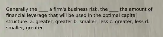 Generally the ____ a firm's business risk, the ____ the amount of financial leverage that will be used in the optimal capital structure. a. greater, greater b. smaller, less c. greater, less d. smaller, greater