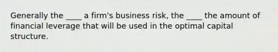 Generally the ____ a firm's business risk, the ____ the amount of financial leverage that will be used in the optimal capital structure.