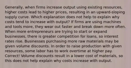 Generally, when firms increase output using existing resources, higher costs lead to higher prices, resulting in an upward-sloping supply curve. Which explanation does not help to explain why costs tend to increase with output? If firms are using machines and tools more, they wear out faster and break down more often. When more entrepreneurs are trying to start or expand businesses, there is greater competition for loans, so interest rates rise. Businesses purchasing more raw materials may be given volume discounts. In order to raise production with given resources, some labor has to work overtime at higher pay. Correct! Volume discounts result in a lower cost of materials, so this does not help explain why costs increase with output.