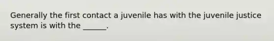 Generally the first contact a juvenile has with the juvenile justice system is with the ______.