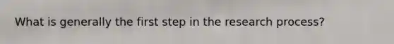 What is generally the first step in the research process?